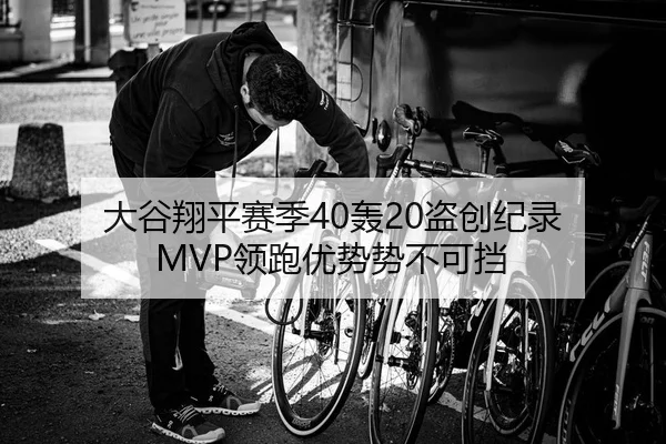 大谷翔平赛季40轰20盗创纪录 MVP领跑优势势不可挡